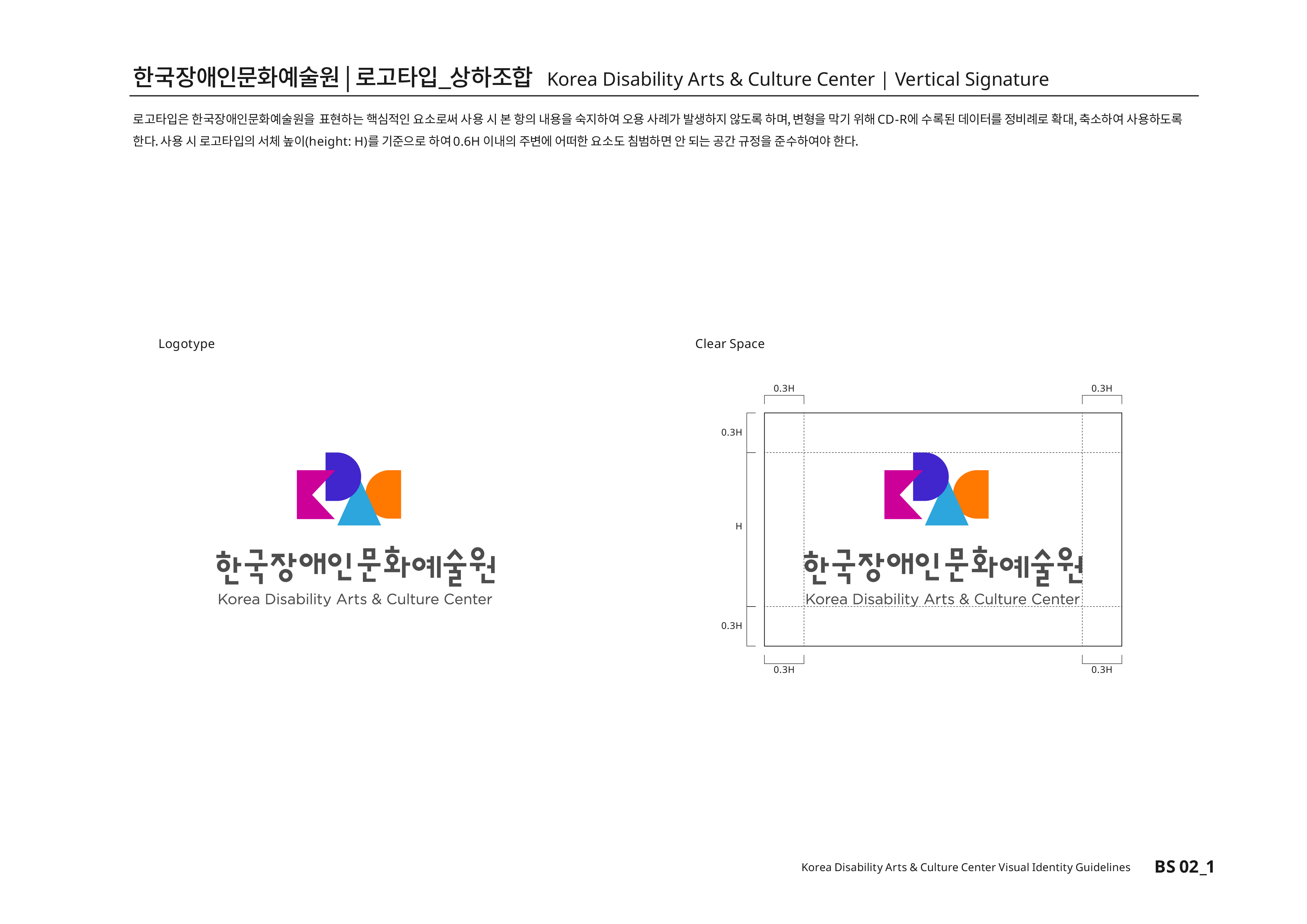 한국장애인문화예술원|로고타입_상하조합 Korea Disability Arts & Culture Center | Vertical Signature 로고타입은 한국장애인문화예술원을 표현하는 핵심적인 요소로써 사용 시 본 항의 내용을 숙지하여 오용 사례가 발생하지 않도록 하며, 변형을 막기 위해CD-R에 수록된 데이터를 정비례로 확대,축소하여 사용하도록 한다.사용 시 로고타입의 서체높이(height:H)를 기준으로 하여0.6H 이내의 주변에 어떠한 요소도 침범하면 안 된다는 공간 규정을 준수하여야 한다.